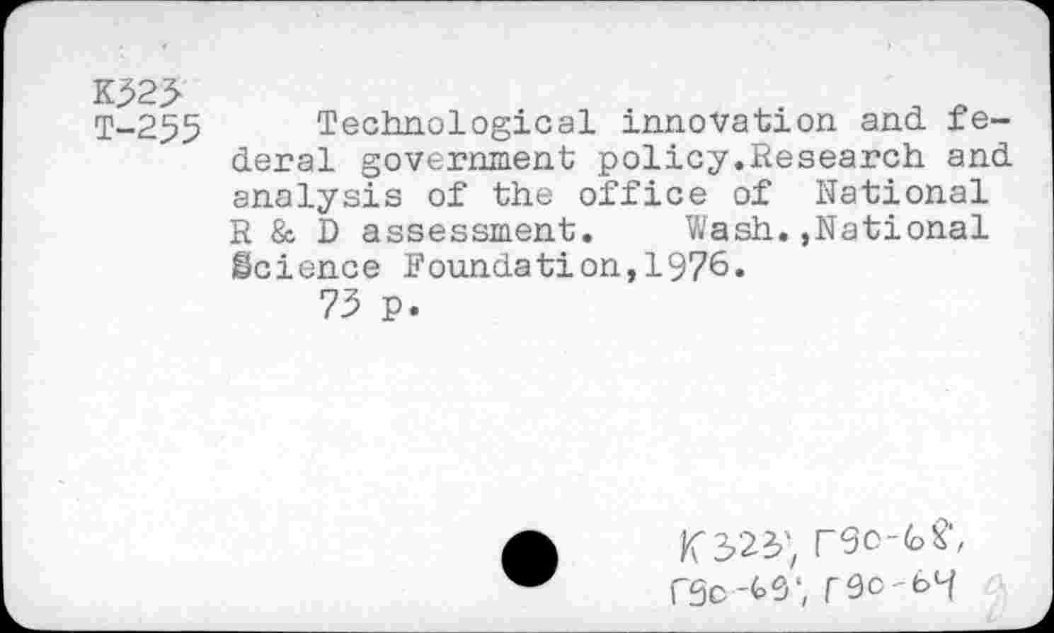 ﻿K323
T-255 Technological innovation and federal government policy.Research and analysis of the office of National R & D assessment. Wash.»National Science Foundation,1976.
73 P.
rSo-feS1,